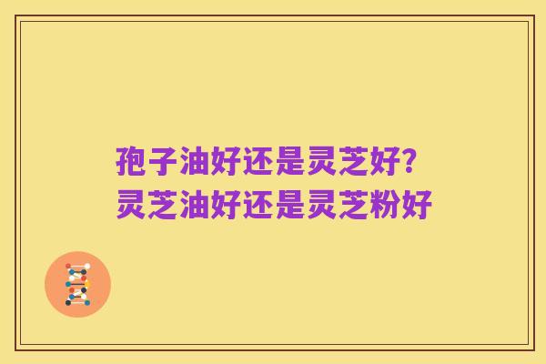 孢子油好还是灵芝好？灵芝油好还是灵芝粉好