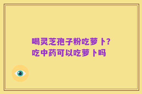 喝灵芝孢子粉吃萝卜？吃中药可以吃萝卜吗