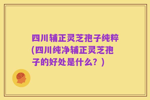 四川辅正灵芝孢子纯粹(四川纯净辅正灵芝孢子的好处是什么？)