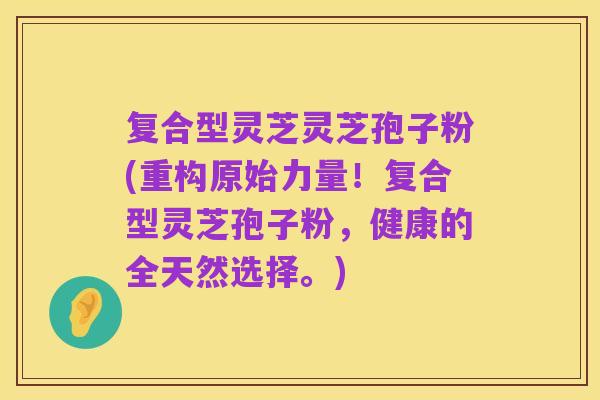 复合型灵芝灵芝孢子粉(重构原始力量!复合型灵芝孢子粉,健康的全天然选择。)