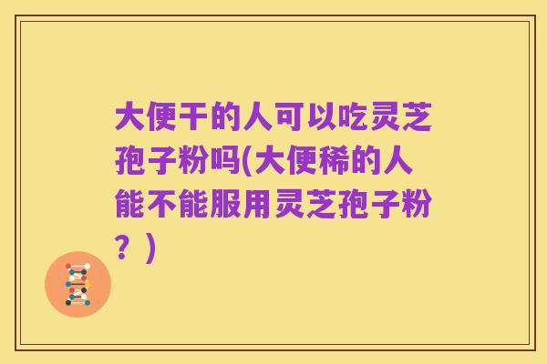 大便干的人可以吃灵芝孢子粉吗(大便稀的人能不能服用灵芝孢子粉？)