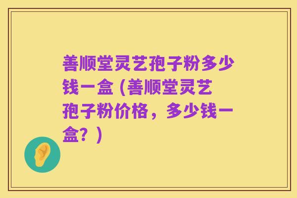 善顺堂灵艺孢子粉多少钱一盒 (善顺堂灵艺孢子粉价格,多少钱一盒?)