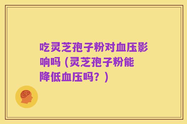 吃灵芝孢子粉对血压影响吗 (灵芝孢子粉能降低血压吗?)