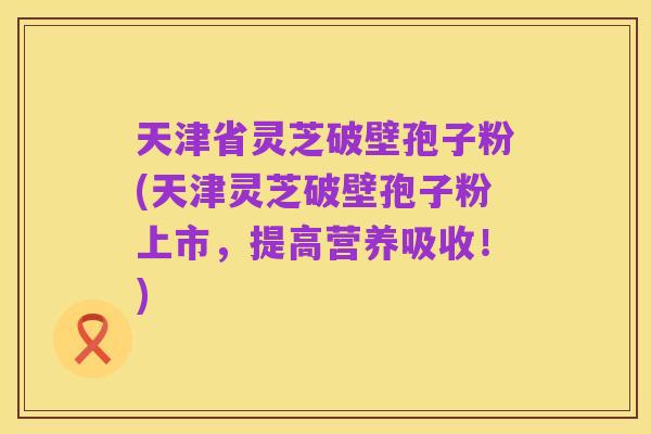 天津省灵芝破壁孢子粉(天津灵芝破壁孢子粉上市，提高营养吸收！)