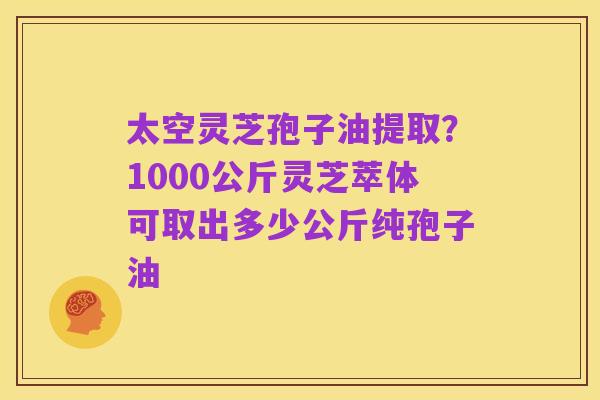 太空灵芝孢子油提取？1000公斤灵芝萃体可取出多少公斤纯孢子油