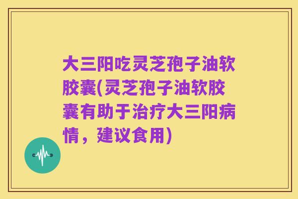 大三阳吃灵芝孢子油软胶囊(灵芝孢子油软胶囊有助于治疗大三阳病情，建议食用)