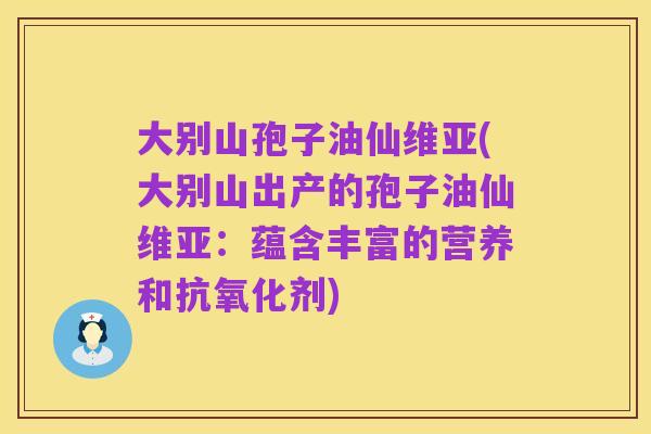 大别山孢子油仙维亚(大别山出产的孢子油仙维亚：蕴含丰富的营养和抗氧化剂)