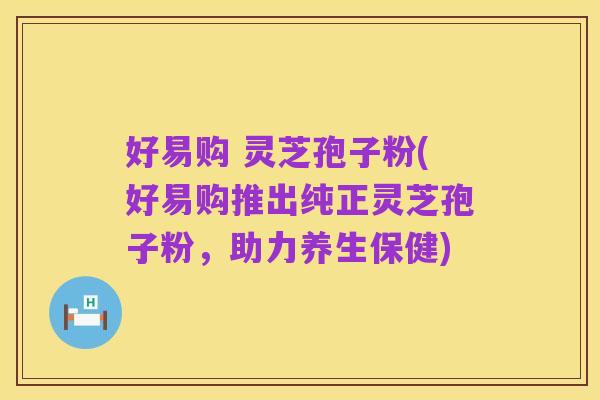 好易购 灵芝孢子粉(好易购推出纯正灵芝孢子粉，助力养生保健)