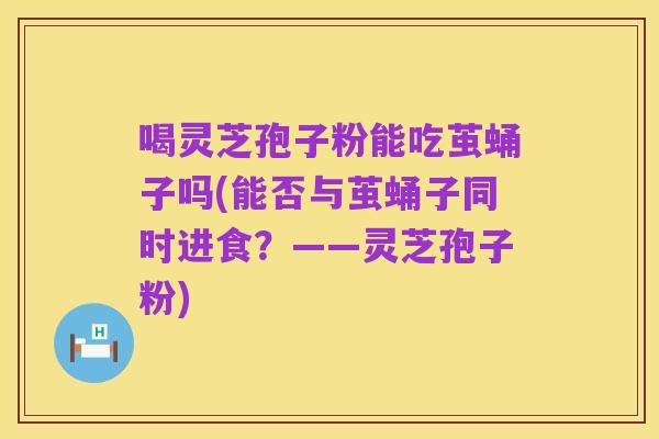 喝灵芝孢子粉能吃茧蛹子吗(能否与茧蛹子同时进食?——灵芝孢子粉)