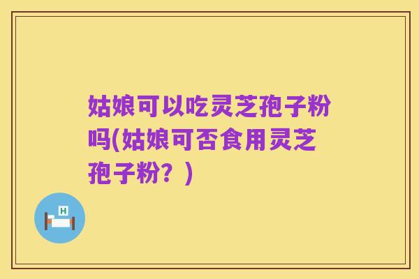 姑娘可以吃灵芝孢子粉吗(姑娘可否食用灵芝孢子粉?)