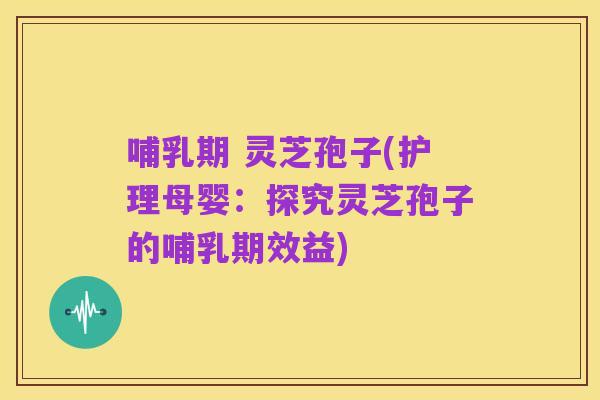 哺乳期 灵芝孢子(护理母婴:探究灵芝孢子的哺乳期效益)