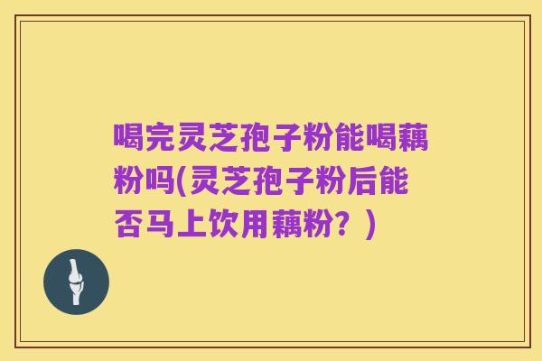喝完灵芝孢子粉能喝藕粉吗(灵芝孢子粉后能否马上饮用藕粉?)