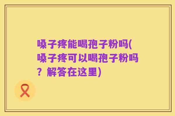 嗓子疼能喝孢子粉吗(嗓子疼可以喝孢子粉吗？解答在这里)