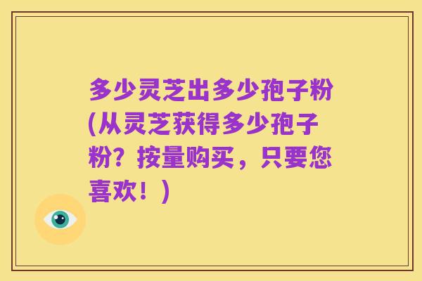 多少灵芝出多少孢子粉(从灵芝获得多少孢子粉?按量购买,只要您喜欢!)