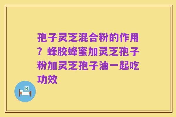 孢子灵芝混合粉的作用?蜂胶蜂蜜加灵芝孢子粉加灵芝孢子油一起吃功效