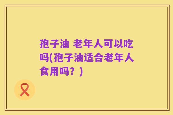 孢子油 老年人可以吃吗(孢子油适合老年人食用吗?)