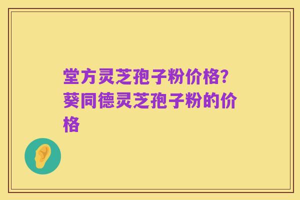 堂方灵芝孢子粉价格?葵同德灵芝孢子粉的价格