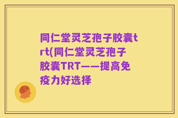 同仁堂灵芝孢子胶囊trt(同仁堂灵芝孢子胶囊TRT——提高免疫力好选择