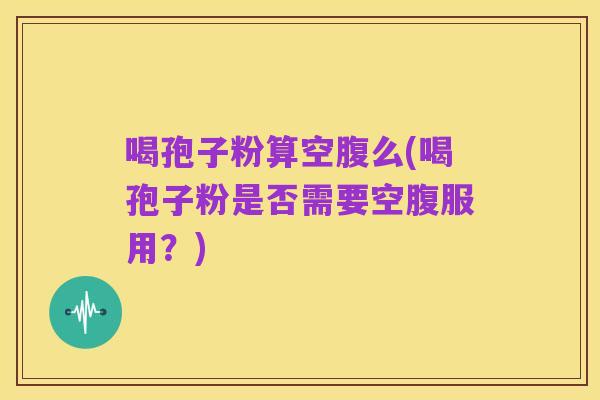 喝孢子粉算空腹么(喝孢子粉是否需要空腹服用？)