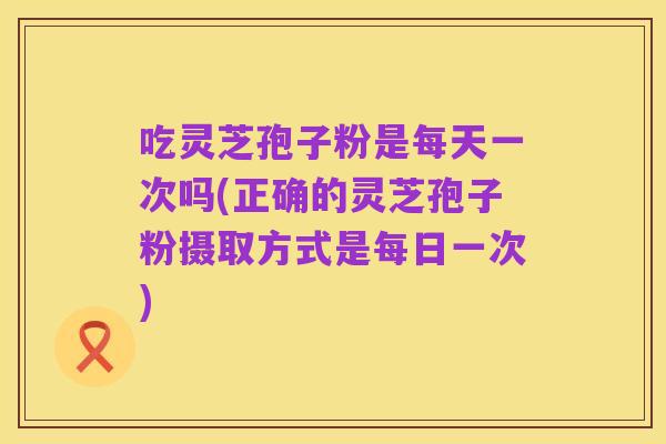 吃灵芝孢子粉是每天一次吗(正确的灵芝孢子粉摄取方式是每日一次)