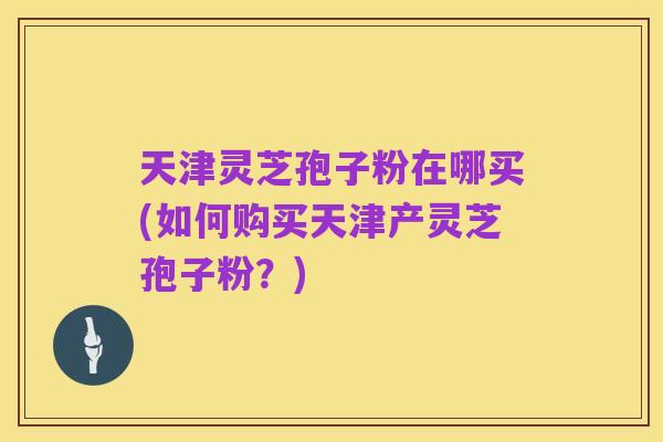 天津灵芝孢子粉在哪买(如何购买天津产灵芝孢子粉?)