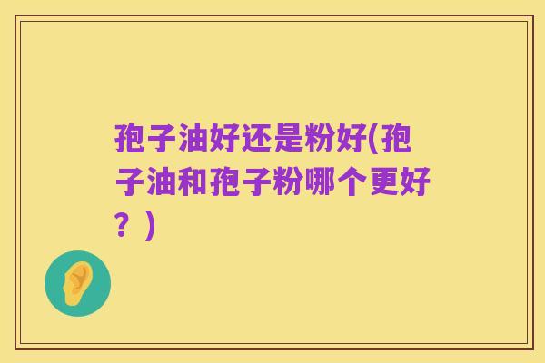 孢子油好还是粉好(孢子油和孢子粉哪个更好?)