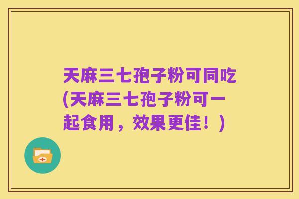 天麻三七孢子粉可同吃(天麻三七孢子粉可一起食用,效果更佳!)