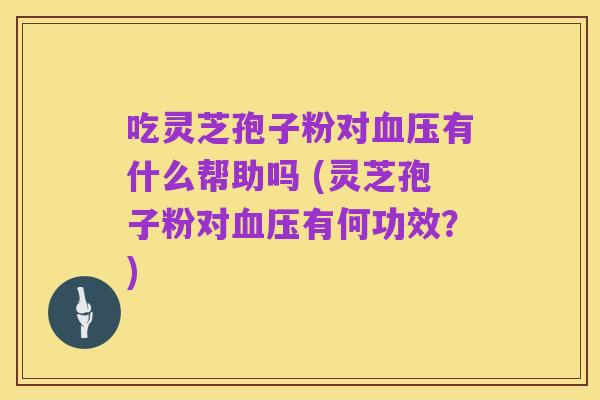 吃灵芝孢子粉对血压有什么帮助吗 (灵芝孢子粉对血压有何功效?)