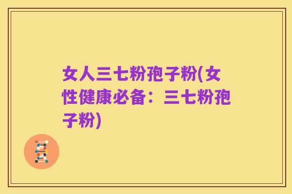 女人三七粉孢子粉(女性健康必备:三七粉孢子粉)
