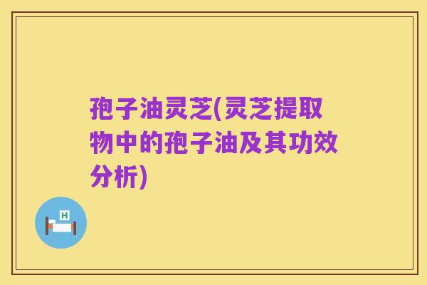孢子油灵芝(灵芝提取物中的孢子油及其功效分析)