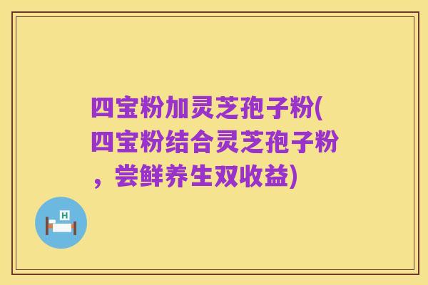 四宝粉加灵芝孢子粉(四宝粉结合灵芝孢子粉，尝鲜养生双收益)