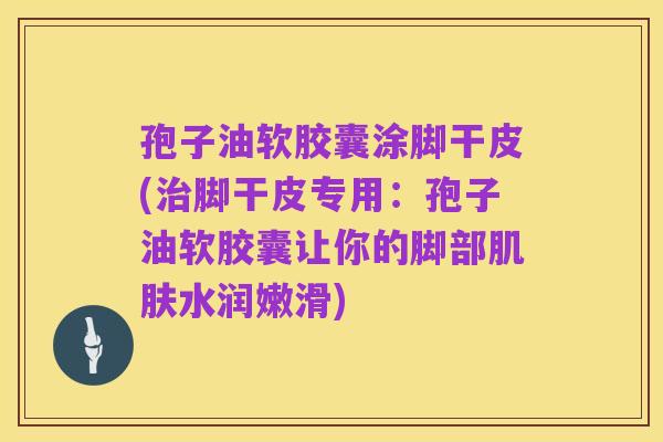 孢子油软胶囊涂脚干皮(治脚干皮专用:孢子油软胶囊让你的脚部肌肤水润嫩滑)