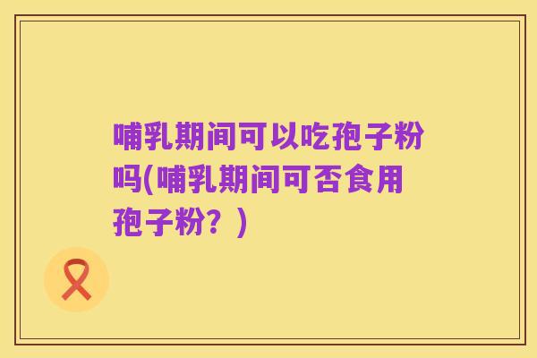 哺乳期间可以吃孢子粉吗(哺乳期间可否食用孢子粉?)