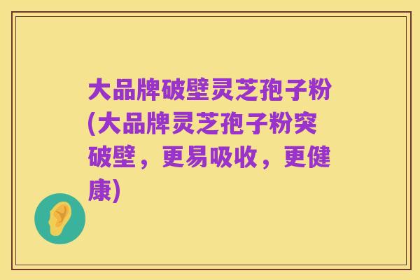 大品牌破壁灵芝孢子粉(大品牌灵芝孢子粉突破壁,更易吸收,更健康)