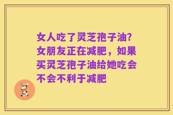 女人吃了灵芝孢子油？女朋友正在减肥，如果买灵芝孢子油给她吃会不会不利于减肥