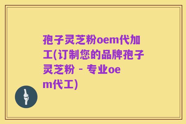 孢子灵芝粉oem代加工(订制您的品牌孢子灵芝粉 - 专业oem代工)