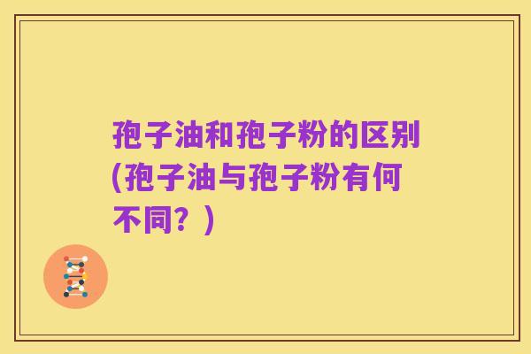 孢子油和孢子粉的区别(孢子油与孢子粉有何不同?)