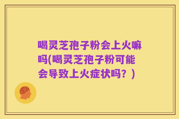 喝灵芝孢子粉会上火嘛吗(喝灵芝孢子粉可能会导致上火症状吗?)