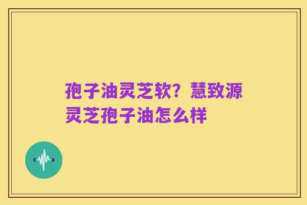 孢子油灵芝软?慧致源灵芝孢子油怎么样