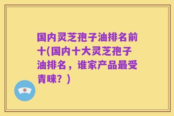 国内灵芝孢子油排名前十(国内十大灵芝孢子油排名,谁家产品最受青睐?)