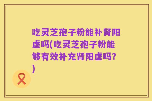 吃灵芝孢子粉能补肾阳虚吗(吃灵芝孢子粉能够有效补充肾阳虚吗？)