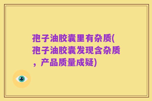 孢子油胶囊里有杂质(孢子油胶囊发现含杂质,产品质量成疑)