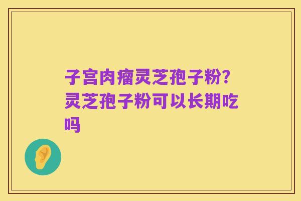子宫肉瘤灵芝孢子粉？灵芝孢子粉可以长期吃吗