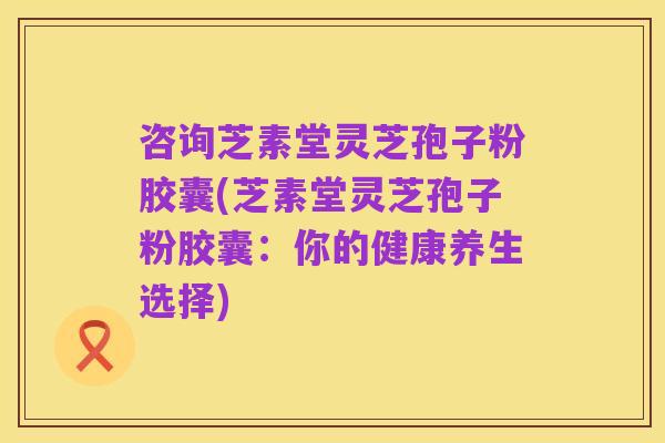 咨询芝素堂灵芝孢子粉胶囊(芝素堂灵芝孢子粉胶囊:你的健康养生选择)