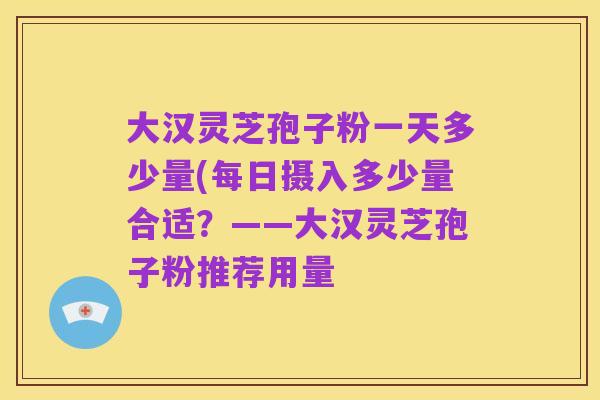 大汉灵芝孢子粉一天多少量(每日摄入多少量合适?——大汉灵芝孢子粉推荐用量