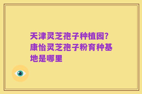 天津灵芝孢子种植园?康怡灵芝孢子粉育种基地是哪里