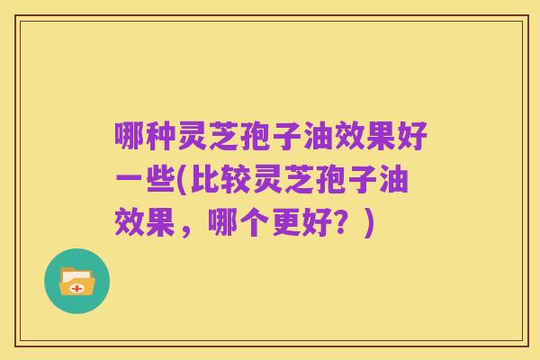 哪种灵芝孢子油效果好一些(比较灵芝孢子油效果,哪个更好?)