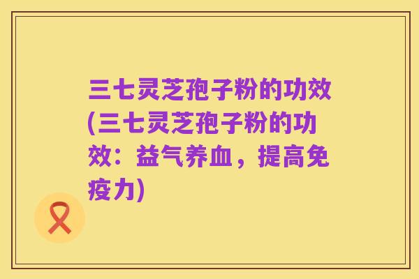 三七灵芝孢子粉的功效(三七灵芝孢子粉的功效:益气养血,提高免疫力)