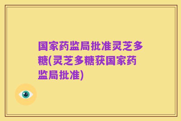 国家药监局批准灵芝多糖(灵芝多糖获国家药监局批准)