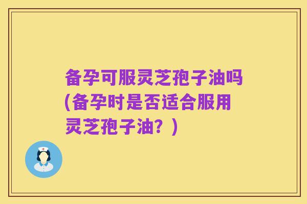 备孕可服灵芝孢子油吗(备孕时是否适合服用灵芝孢子油?)